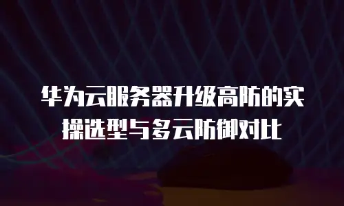 华为云服务器升级高防的实操选型与多云防御对比