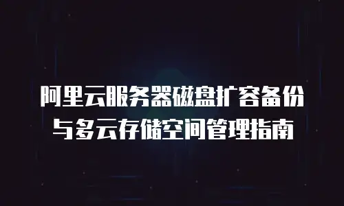 阿里云服务器磁盘扩容备份与多云存储空间管理指南