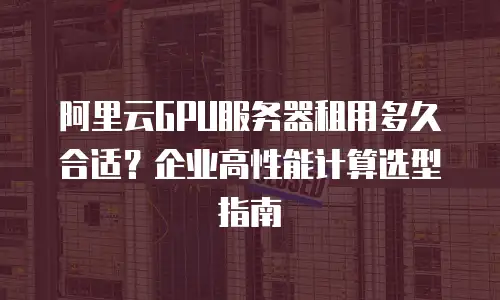 阿里云GPU服务器租用多久合适？企业高性能计算选型指南