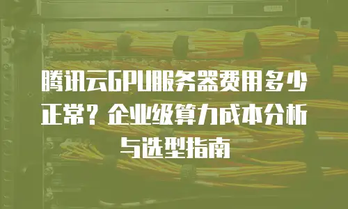 腾讯云GPU服务器费用多少正常？企业级算力成本分析与选型指南