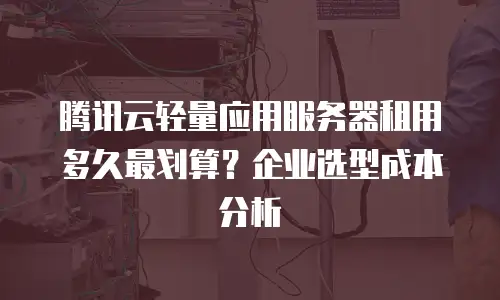 腾讯云轻量应用服务器租用多久最划算？企业选型成本分析