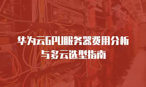 华为云GPU服务器费用分析与多云选型指南