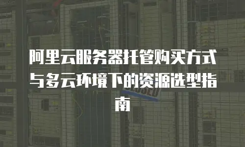 阿里云服务器托管购买方式与多云环境下的资源选型指南