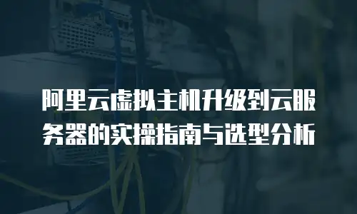 阿里云虚拟主机升级到云服务器的实操指南与选型分析