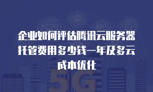 企业如何评估腾讯云服务器托管费用多少钱一年及多云成本优化