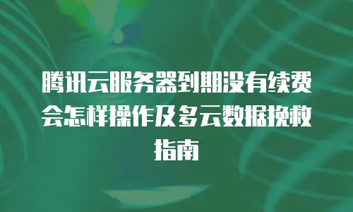 腾讯云服务器到期没有续费会怎样操作及多云数据挽救指南