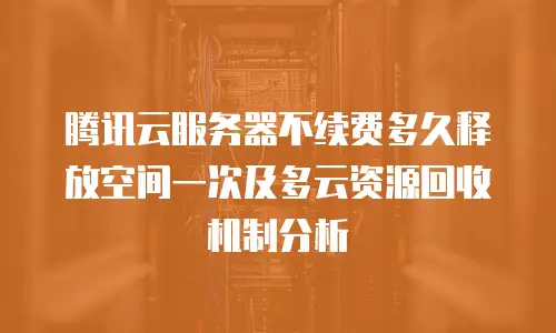 腾讯云服务器不续费多久释放空间一次及多云资源回收机制分析