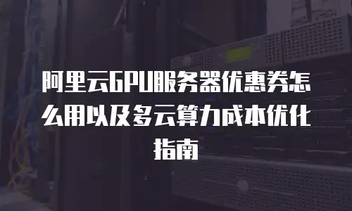 阿里云GPU服务器优惠券怎么用以及多云算力成本优化指南