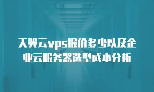 天翼云vps报价多少以及企业云服务器选型成本分析