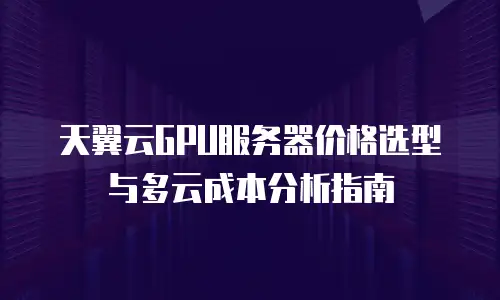天翼云GPU服务器价格选型与多云成本分析指南
