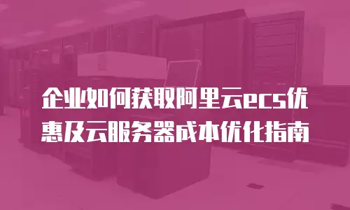 企业如何获取阿里云ecs优惠及云服务器成本优化指南