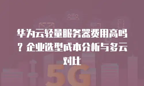 华为云轻量服务器费用高吗？企业选型成本分析与多云对比