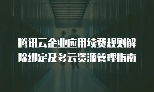 腾讯云企业应用续费规则解除绑定及多云资源管理指南
