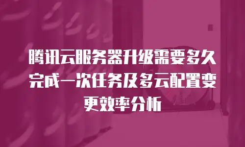 腾讯云服务器升级需要多久完成一次任务及多云配置变更效率分析