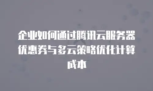 企业如何通过腾讯云服务器优惠券与多云策略优化计算成本