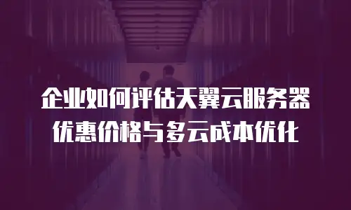 企业如何评估天翼云服务器优惠价格与多云成本优化