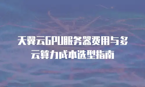 天翼云GPU服务器费用与多云算力成本选型指南