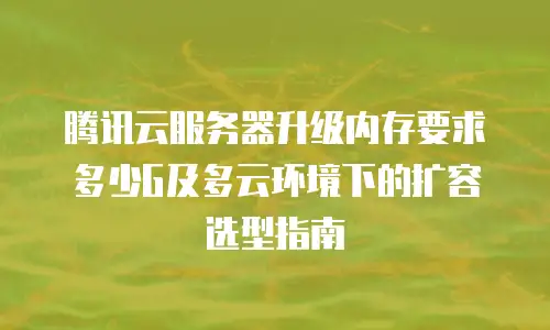 腾讯云服务器升级内存要求多少G及多云环境下的扩容选型指南