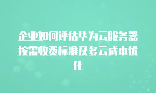 企业如何评估华为云服务器按需收费标准及多云成本优化