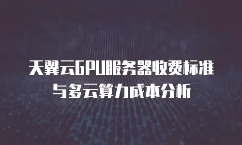 天翼云GPU服务器收费标准与多云算力成本分析