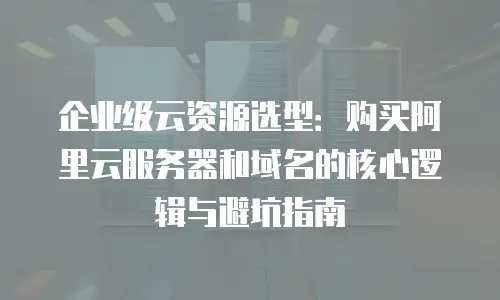 企业级云资源选型：购买阿里云服务器和域名的核心逻辑与避坑指南