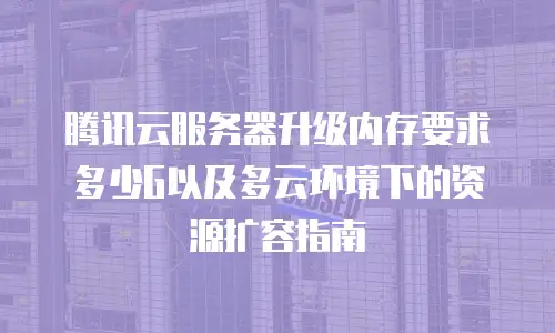 腾讯云服务器升级内存要求多少G以及多云环境下的资源扩容指南