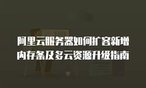 阿里云服务器如何扩容新增内存条及多云资源升级指南
