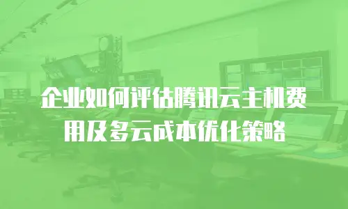 企业如何评估腾讯云主机费用及多云成本优化策略