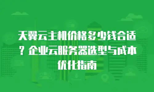 天翼云主机价格多少钱合适？企业云服务器选型与成本优化指南