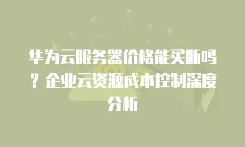 华为云服务器价格能买断吗？企业云资源成本控制深度分析