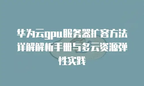 华为云gpu服务器扩容方法详解解析手册与多云资源弹性实践