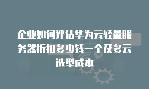 企业如何评估华为云轻量服务器折扣多少钱一个及多云选型成本