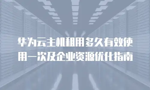 华为云主机租用多久有效使用一次及企业资源优化指南