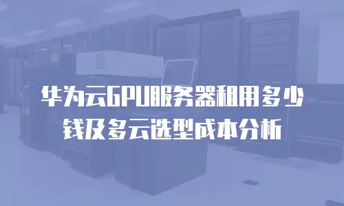 华为云GPU服务器租用多少钱及多云选型成本分析
