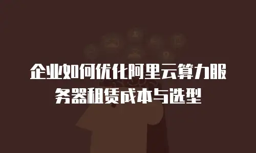 企业如何优化阿里云算力服务器租赁成本与选型