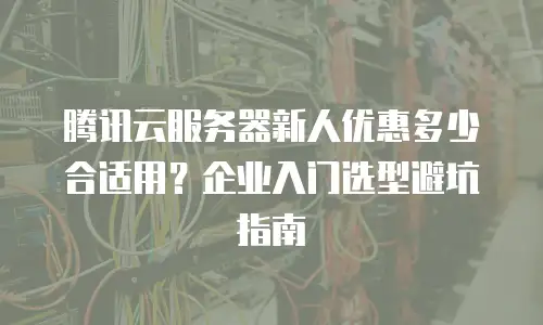 腾讯云服务器新人优惠多少合适用？企业入门选型避坑指南