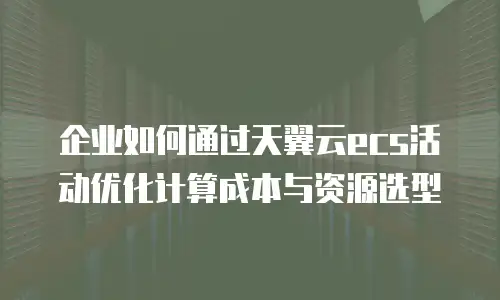 企业如何通过天翼云ecs活动优化计算成本与资源选型
