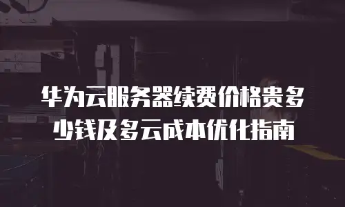 华为云服务器续费价格贵多少钱及多云成本优化指南