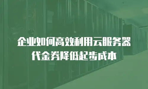 企业如何高效利用云服务器代金券降低起步成本