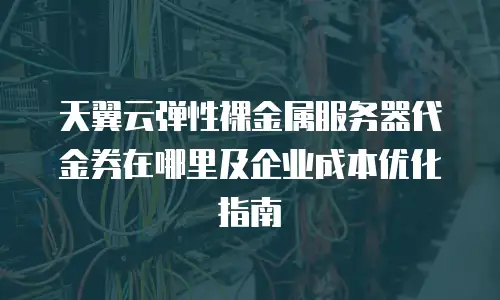 天翼云弹性裸金属服务器代金券在哪里及企业成本优化指南