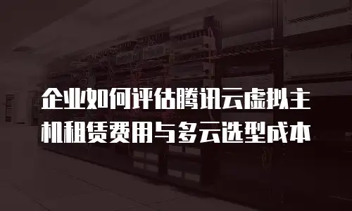企业如何评估腾讯云虚拟主机租赁费用与多云选型成本