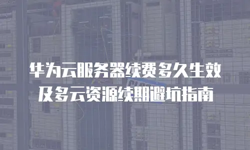 华为云服务器续费多久生效及多云资源续期避坑指南