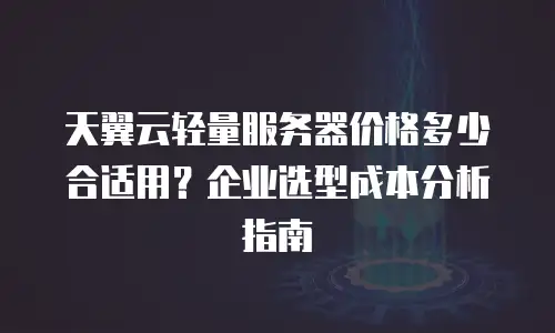 天翼云轻量服务器价格多少合适用？企业选型成本分析指南
