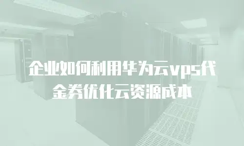 企业如何利用华为云vps代金券优化云资源成本