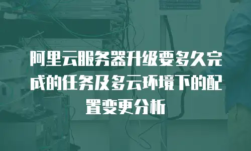 阿里云服务器升级要多久完成的任务及多云环境下的配置变更分析