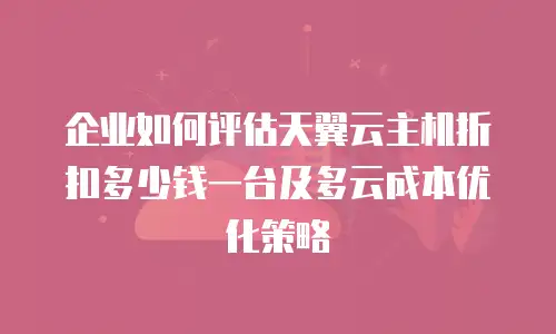 企业如何评估天翼云主机折扣多少钱一台及多云成本优化策略