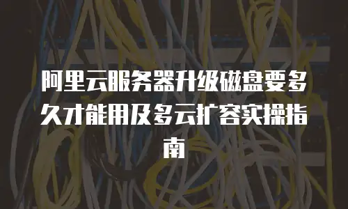 阿里云服务器升级磁盘要多久才能用及多云扩容实操指南