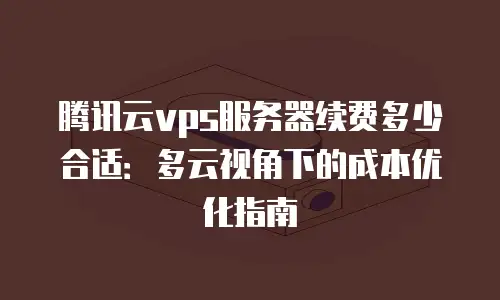 腾讯云vps服务器续费多少合适：多云视角下的成本优化指南
