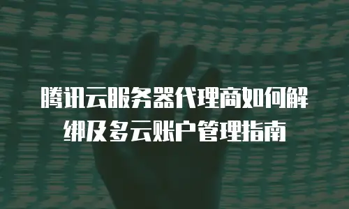 腾讯云服务器代理商如何解绑及多云账户管理指南