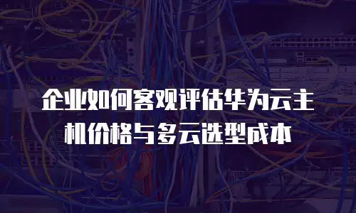 企业如何客观评估华为云主机价格与多云选型成本
